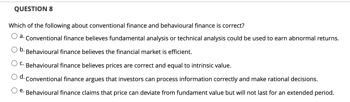 QUESTION 8
Which of the following about conventional finance and behavioural finance is correct?
a. Conventional finance believes fundamental analysis or technical analysis could be used to earn abnormal returns.
b.
Behavioural finance believes the financial market is efficient.
C.
Behavioural finance believes prices are correct and equal to intrinsic value.
d. Conventional finance argues that investors can process information correctly and make rational decisions.
e. Behavioural finance claims that price can deviate from fundament value but will not last for an extended period.