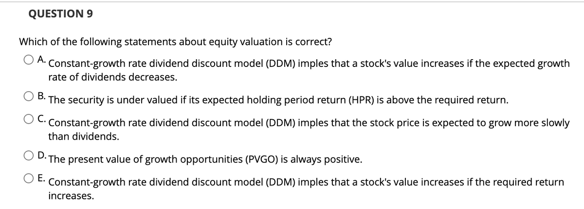 QUESTION 9
Which of the following statements about equity valuation is correct?
A. Constant-growth rate dividend discount model (DDM) imples that a stock's value increases if the expected growth
rate of dividends decreases.
B.
The security is under valued if its expected holding period return (HPR) is above the required return.
C.
Constant-growth rate dividend discount model (DDM) imples that the stock price is expected to grow more slowly
than dividends.
D. The present value of growth opportunities (PVGO) is always positive.
E.
Constant-growth rate dividend discount model (DDM) imples that a stock's value increases if the required return
increases.