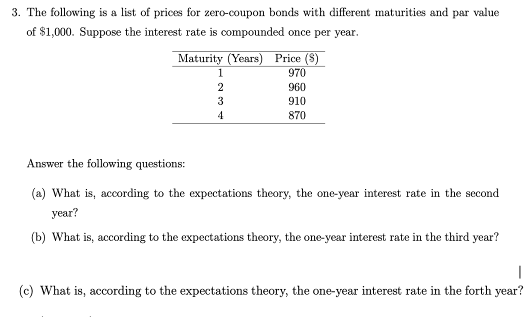 3. The following is a list of prices for zero-coupon bonds with different maturities and par value
of $1,000. Suppose the interest rate is compounded once per year.
Maturity (Years) Price ($)
970
960
910
870
1
2
3
4
Answer the following questions:
(a) What is, according to the expectations theory, the one-year interest rate in the second
year?
(b) What is, according to the expectations theory, the one-year interest rate in the third year?
(c) What is, according to the expectations theory, the one-year interest rate in the forth year?