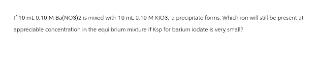 If 10 mL 0.10 M Ba(NO3)2 is mixed with 10 mL 0.10 M KIO3, a precipitate forms. Which ion will still be present at
appreciable concentration in the equilbrium mixture if Ksp for barium iodate is very small?