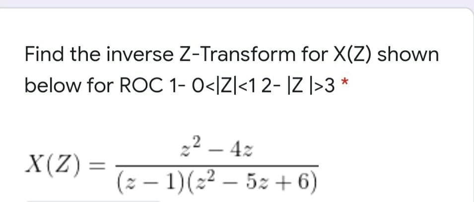 Find the inverse Z-Transform for X(Z) shown
below for ROC 1- 0</Z]<1 2- |Z |>3 *
22 – 4z
– 4z
(2 – 1)(22 – 5z +6)
X(Z):
