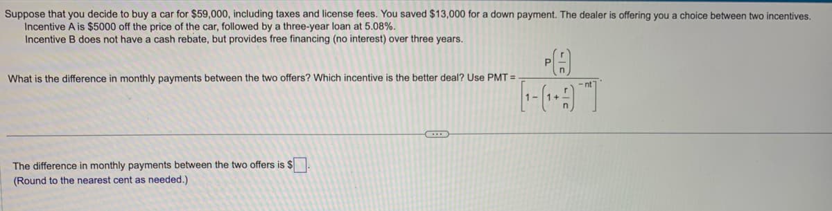 Suppose that you decide to buy a car for $59,000, including taxes and license fees. You saved $13,000 for a down payment. The dealer is offering you a choice between two incentives.
Incentive A is $5000 off the price of the car, followed by a three-year loan at 5.08%.
Incentive B does not have a cash rebate, but provides free financing (no interest) over three years.
What is the difference in monthly payments between the two offers? Which incentive is the better deal? Use PMT=
The difference in monthly payments between the two offers is $
(Round to the nearest cent as needed.)
...
(A)
L-GAT
-nt
1-