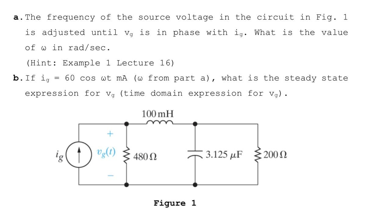 a. The frequency of the source voltage in the circuit in Fig. 1
is adjusted until Vg is in phase with ig. What is the value
of w in rad/sec.
(Hint: Example 1 Lecture 16)
b.If ig
60 cos wt mA (@ from part a), what is the steady state
expression for vg (time domain expression for vg).
100 mH
ig( †
Vg(t)
3.125 µF
480 N
200 N
Figure 1
