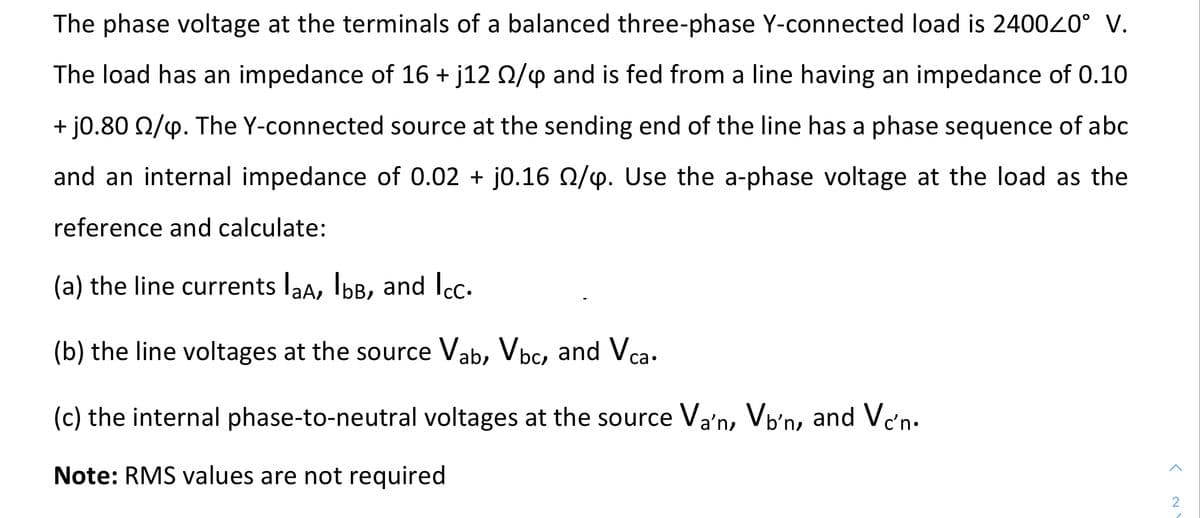 The phase voltage at the terminals of a balanced three-phase Y-connected load is 240020° V.
The load has an impedance of 16 + j12 Q/4 and is fed from a line having an impedance of 0.10
+ j0.80 Q/4. The Y-connected source at the sending end of the line has a phase sequence of abc
and an internal impedance of 0.02 + j0.16 0/p. Use the a-phase voltage at the load as the
reference and calculate:
(a) the line currents laa, IbB, and Icc.
(b) the line voltages at the source Vab, Vbc, and Vca.
(c) the internal phase-to-neutral voltages at the source Va'n, Vb'n, and Vc'n.
Note: RMS values are not required
2
