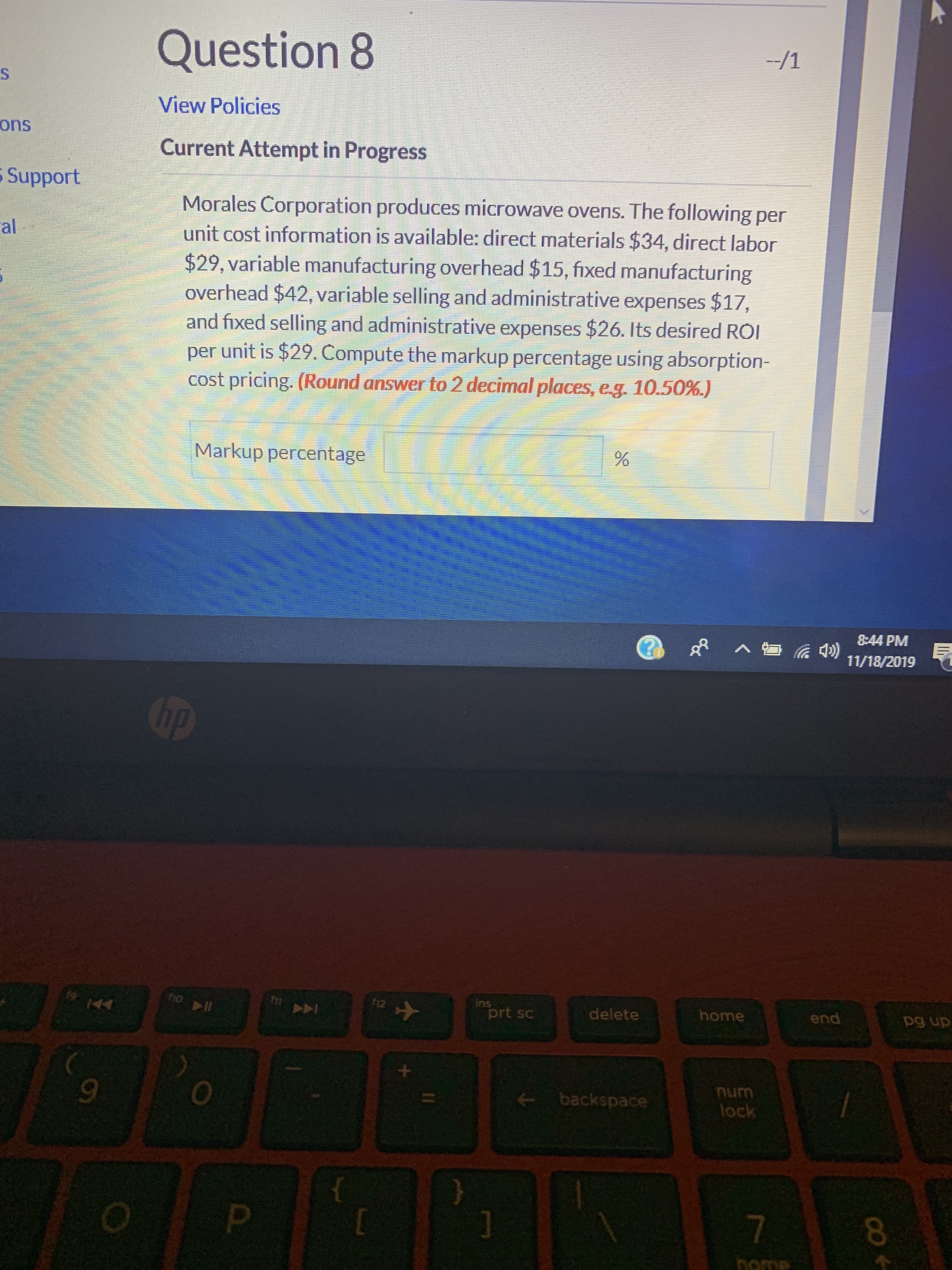 Question 8
-/1
S
View Policies
ons
Current Attempt in Progress
Support
Morales Corporation produces microwave ovens. The following per
unit cost information is available: direct materials $34, direct labor
$29, variable manufacturing overhead $15, fixed manufacturing
overhead $42, variable selling and administrative expenses $17,
and fixed selling and administrative expenses $26. Its desired ROI
per unit is $29. Compute the markup percentage using absorption-
cost pricing. (Round answer to 2 decimal places, eg
al
10.50%.)
Markup percentage
8:44 PM
)
11/18/2019
hp
ho l
ins
12
home
end
delete
pg up
prt sc
44
++
backspace
lock
7
P
Dome
CO
96
