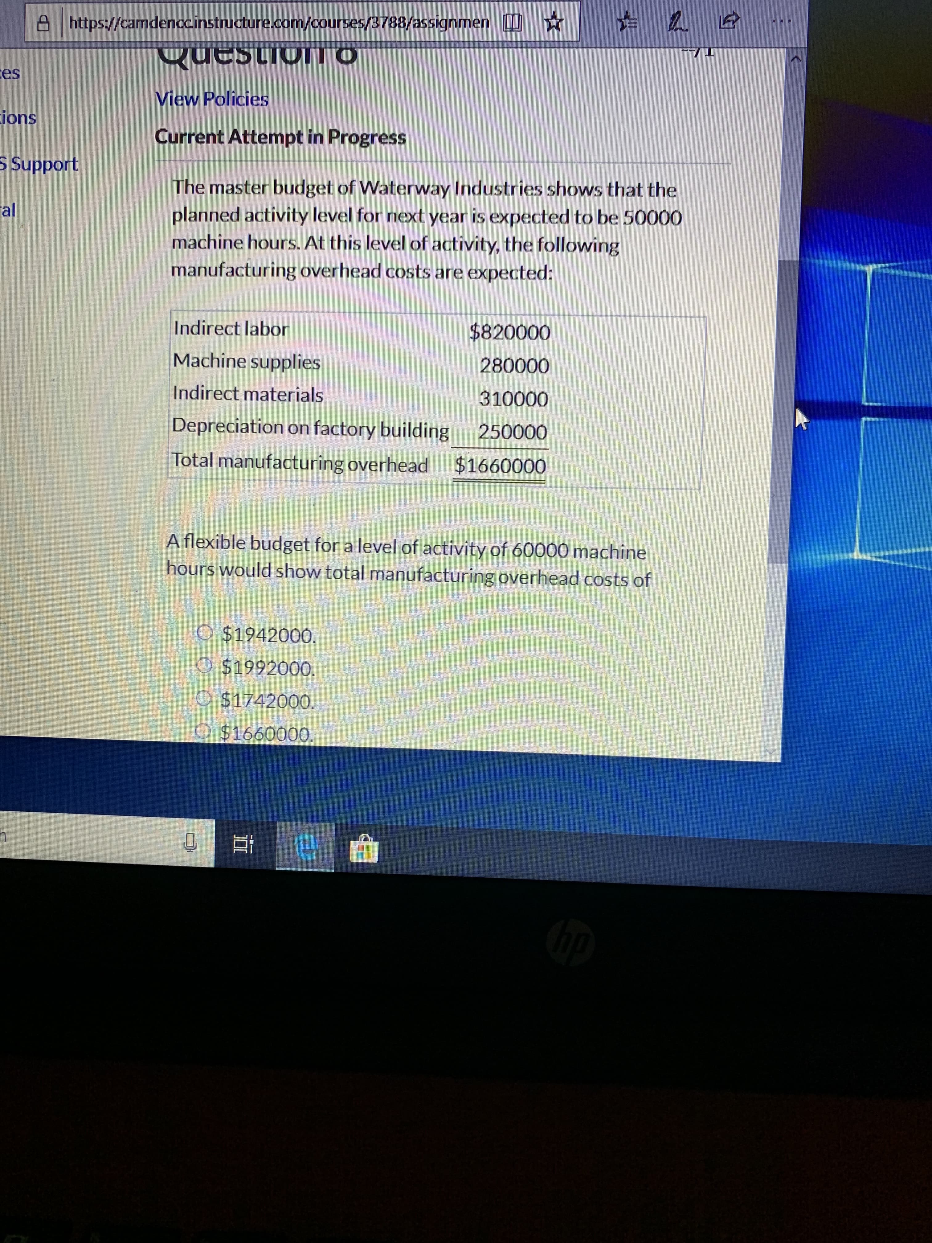 A https://camdenccinstructure.com/courses/3788/assignmen *
QuestionTO
ces
View Policies
ions
Current Attempt in Progress
5 Support
The master budget of Waterway Industries shows that the
planned activity level for next year is expected to be 50000
machine hours. At this level of activity, the following
manufacturing overhead costs are expected:
al
Indirect labor
$820000
Machine supplies
280000
Indirect materials
310000
Depreciation on factory building
250000
Total manufacturing overhead
$1660000
A flexible budget for a level of activity of 60000 machine
hours would show total manufacturing overhead costs of
$1942000.
O $1992000.
O $1742000.
$1660000.
