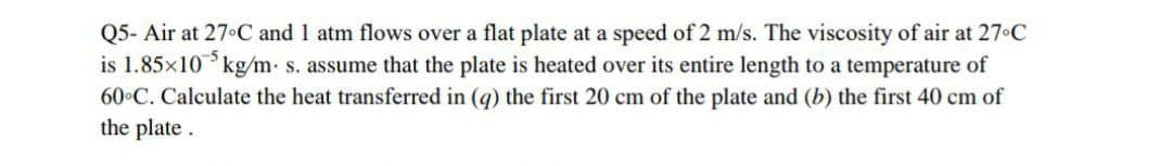 Q5- Air at 27 C and 1 atm flows over a flat plate at a speed of 2 m/s. The viscosity of air at 27°C
is 1.85x105 kg/m. s. assume that the plate is heated over its entire length to a temperature of
60°C. Calculate the heat transferred in (q) the first 20 cm of the plate and (b) the first 40 cm of
the plate.