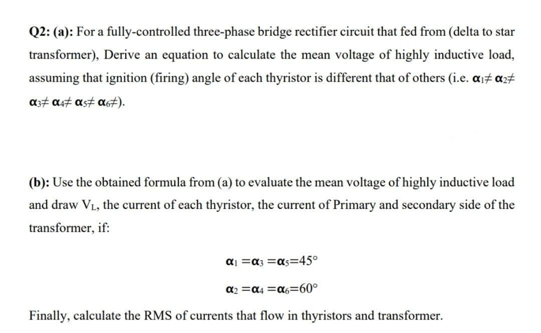 Q2: (a): For a fully-controlled three-phase bridge rectifier circuit that fed from (delta to star
transformer), Derive an equation to calculate the mean voltage of highly inductive load,
assuming that ignition (firing) angle of each thyristor is different that of others (i.e. a1# a2#
az# ɑ4# ast a67).
(b): Use the obtained formula from (a) to evaluate the mean voltage of highly inductive load
and draw VL, the current of each thyristor, the current of Primary and secondary side of the
transformer, if:
ai =a3 =a5=45°
a2 =a4 =a6=60°
Finally, calculate the RMS of currents that flow in thyristors and transformer.
