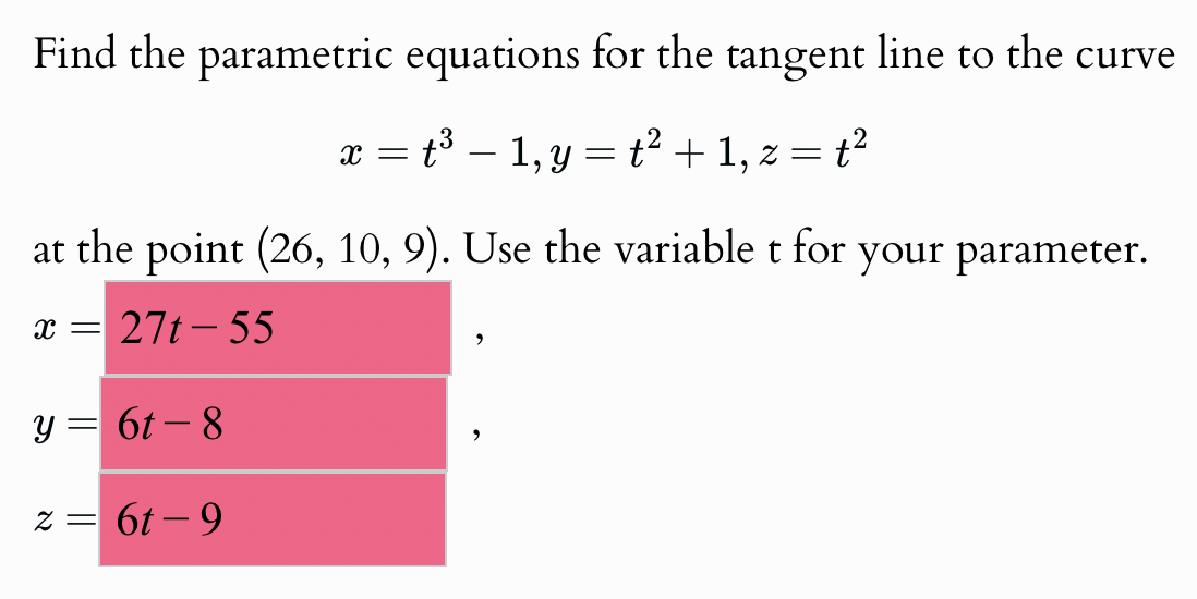 Find the parametric equations for the tangent line to the curve
x = t³ − 1, y = t² + 1, z = t²
=
at the point (26, 10, 9). Use the variable t for your parameter.
x =
=27t-55
y = 6t-8
z = 6t-9