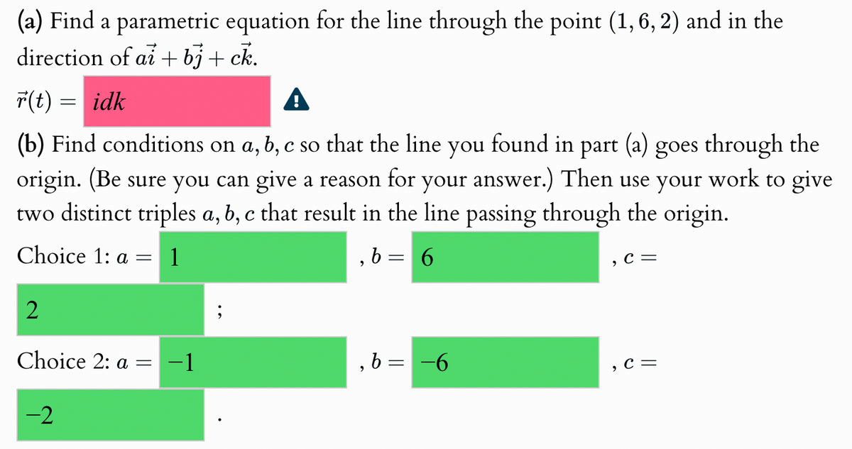 (a) Find a parametric equation for the line through the point (1,6,2) and in the
direction of ai + bj+ck.
r(t) = idk
(b) Find conditions on a, b, c so that the line you found in part (a) goes through the
origin. (Be sure you can give a reason for your answer.) Then use your work to give
two distinct triples a, b, c that result in the line passing through the origin.
Choice 1: a =
1
, b = 6
,
C =
2
Choice 2: a = −1
, b =
=
-6
, C=
-2