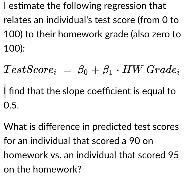 I estimate the following regression that
relates an individual's test score (from 0 to
100) to their homework grade (also zero to
100):
Test Score = BoB₁ HW Gradei
I find that the slope coefficient is equal to
0.5.
What is difference in predicted test scores
for an individual that scored a 90 on
homework vs. an individual that scored 95
on the homework?