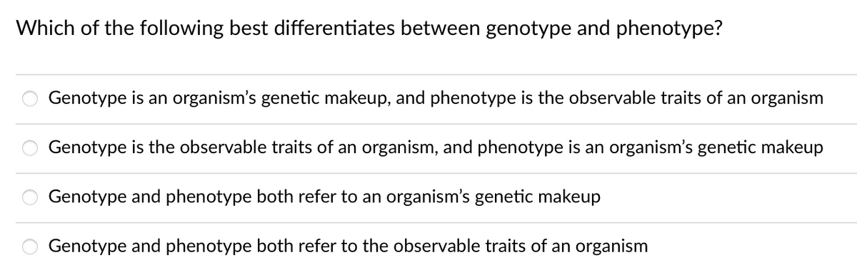 Which of the following best differentiates between genotype and phenotype?
Genotype is an organism's genetic makeup, and phenotype is the observable traits of an organism
Genotype is the observable traits of an organism, and phenotype is an organism's genetic makeup
Genotype and phenotype both refer to an organism's genetic makeup
Genotype and phenotype both refer to the observable traits of an organism