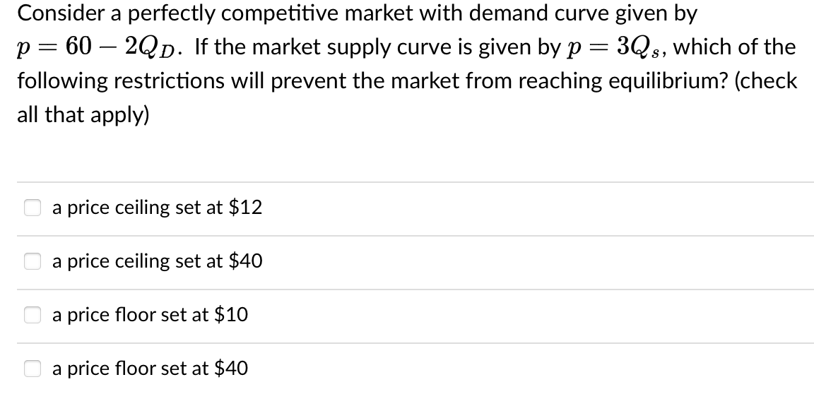 Consider a perfectly competitive market with demand curve given by
p = 602QD. If the market supply curve is given by p = 3Qs, which of the
following restrictions will prevent the market from reaching equilibrium? (check
all that apply)
a price ceiling set at $12
a price ceiling set at $40
a price floor set at $10
a price floor set at $40