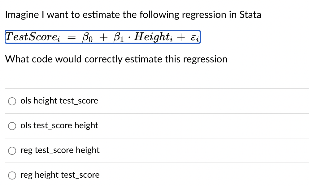 Imagine I want to estimate the following regression in Stata
TestScorei
=
.
Bo B₁ Height; + ɛi
What code would correctly estimate this regression
ols height test_score
ols test_score height
reg test_score height
reg height test_score