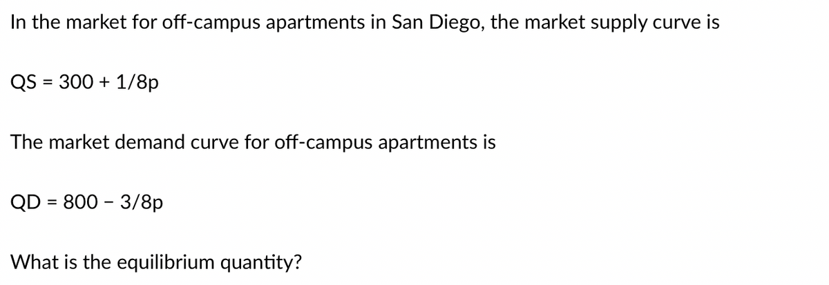 In the market for off-campus apartments in San Diego, the market supply curve is
QS = 300 + 1/8p
The market demand curve for off-campus apartments is
QD = 800 - 3/8p
What is the equilibrium quantity?