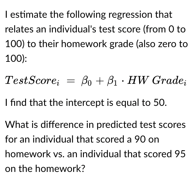 I estimate the following regression that
relates an individual's test score (from 0 to
100) to their homework grade (also zero to
100):
Test Scorei =
BoB₁ HW Gradei
I find that the intercept is equal to 50.
What is difference in predicted test scores
for an individual that scored a 90 on
homework vs. an individual that scored 95
on the homework?