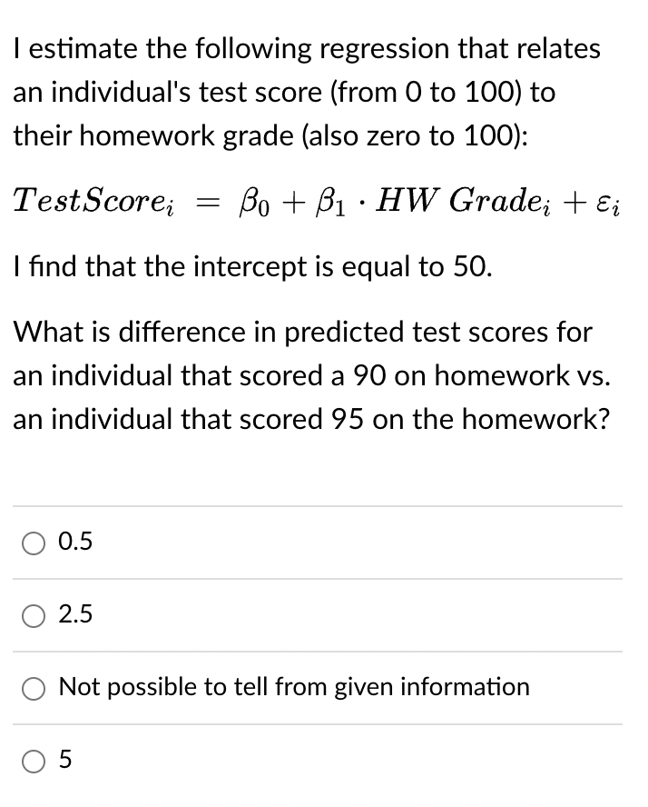 I estimate the following regression that relates
an individual's test score (from 0 to 100) to
their homework grade (also zero to 100):
Test Scorei = ẞo + ß₁ · HW Grade¿ + ɛi
I find that the intercept is equal to 50.
What is difference in predicted test scores for
an individual that scored a 90 on homework vs.
an individual that scored 95 on the homework?
○ 0.5
○ 2.5
Not possible to tell from given information
○ 5