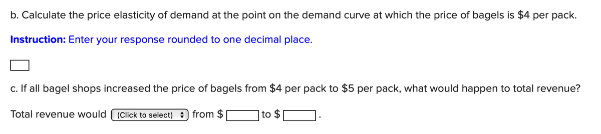 b. Calculate the price elasticity of demand at the point on the demand curve at which the price of bagels is $4 per pack.
Instruction: Enter your response rounded to one decimal place.
c. If all bagel shops increased the price of bagels from $4 per pack to $5 per pack, what would happen to total revenue?
Total revenue would (Click to select) from $
to $