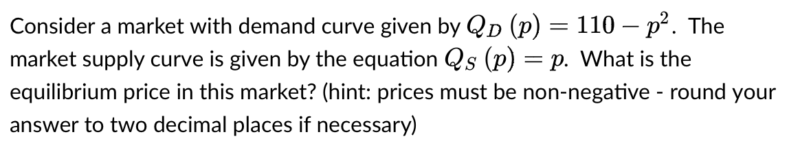 Consider a market with demand curve given by QD (p) = 110 – p². The
market supply curve is given by the equation Qs (p) p. What is the
equilibrium price in this market? (hint: prices must be non-negative - round your
answer to two decimal places if necessary)
=