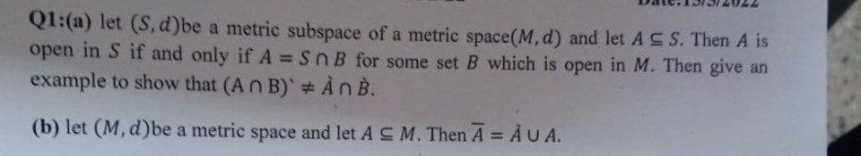 Q1:(a) let (S, d)be a metric subspace of a metric space (M, d) and let AS S. Then A is
open in S if and only if A = Sn B for some set B which is open in M. Then give an
example to show that (An B) # An B.
(b) let (M, d)be a metric space and let AC M. Then A = AUA.