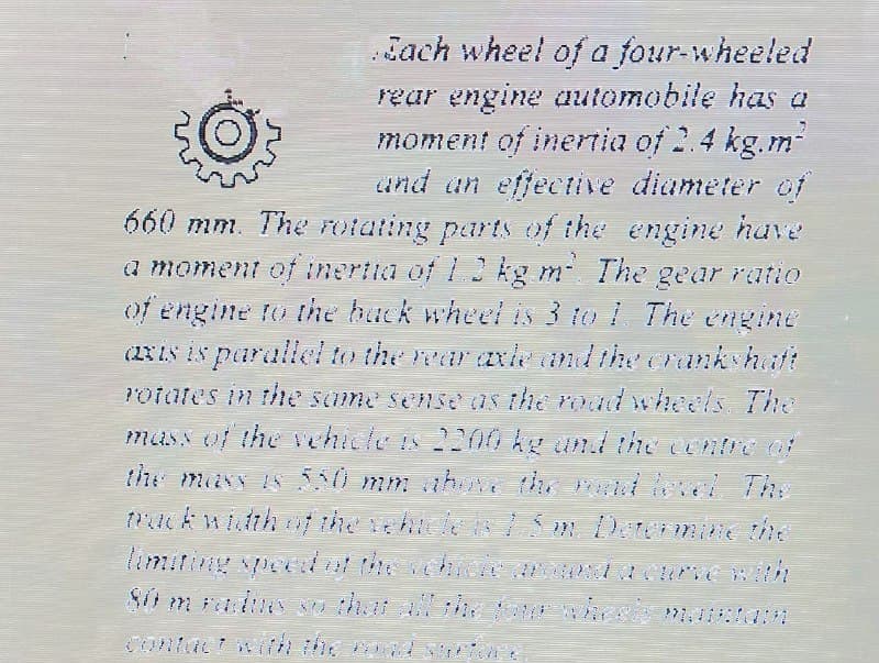 Jach wheel of a four-wheeled
rear engine automobile has a
moment of inenia of 2.4 kg.m-
and un effective diameter of
660 mm. The otating parts of the engine have
a moment of inertia of 13 kg m The gear ratio
of engine to the hack wheel is 3 to 1 The engine
(RIS IS parallel to the rear axle andthe creankshatt
Potates in the same sense as the roadwheels, The
mass of the vehicteis 200 ke und the centre 0
the mass s 550 mm ahu the diel The
muckwith t the ehice I S m Detemine the
limiting spe thechi taurnewth
Contact w h the co d ioe
