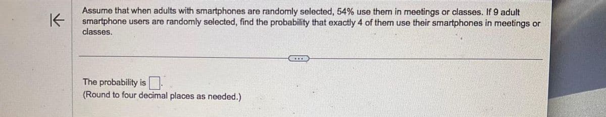 不
Assume that when adults with smartphones are randomly selected, 54% use them in meetings or classes. If 9 adult
smartphone users are randomly selected, find the probability that exactly 4 of them use their smartphones in meetings or
classes.
The probability is
(Round to four decimal places as needed.)