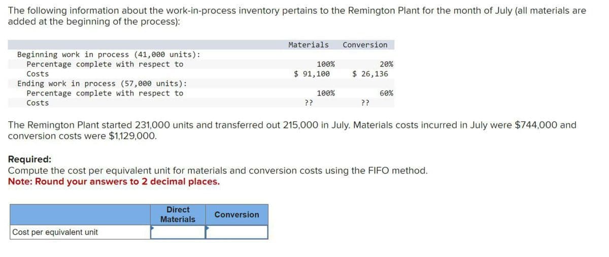 The following information about the work-in-process inventory pertains to the Remington Plant for the month of July (all materials are
added at the beginning of the process):
Beginning work in process (41,000 units):
Percentage complete with respect to
Costs
Ending work in process (57,000 units):
Percentage complete with respect to
Costs
Materials
Conversion
100%
$ 91,100
20%
$ 26,136
100%
60%
??
??
The Remington Plant started 231,000 units and transferred out 215,000 in July. Materials costs incurred in July were $744,000 and
conversion costs were $1,129,000.
Required:
Compute the cost per equivalent unit for materials and conversion costs using the FIFO method.
Note: Round your answers to 2 decimal places.
Cost per equivalent unit
Direct
Materials
Conversion