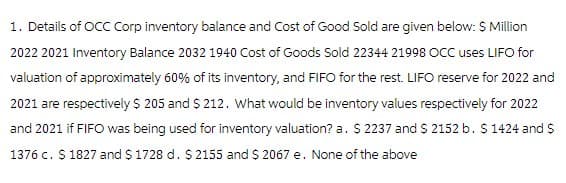 1. Details of OCC Corp inventory balance and Cost of Good Sold are given below: $ Million
2022 2021 Inventory Balance 2032 1940 Cost of Goods Sold 22344 21998 OCC uses LIFO for
valuation of approximately 60% of its inventory, and FIFO for the rest. LIFO reserve for 2022 and
2021 are respectively $ 205 and $212. What would be inventory values respectively for 2022
and 2021 if FIFO was being used for inventory valuation? a. $ 2237 and $ 2152 b. $ 1424 and $
1376 c. $ 1827 and $1728 d. $ 2155 and $ 2067 e. None of the above