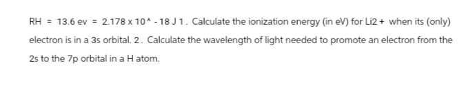 RH = 13.6 ev = 2.178 x 10^-18 J1. Calculate the ionization energy (in eV) for Li2+ when its (only)
electron is in a 3s orbital. 2. Calculate the wavelength of light needed to promote an electron from the
2s to the 7p orbital in a H atom.