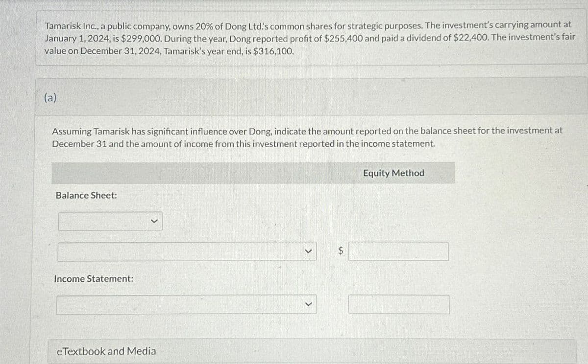 Tamarisk Inc., a public company, owns 20% of Dong Ltd's common shares for strategic purposes. The investment's carrying amount at
January 1, 2024, is $299,000. During the year, Dong reported profit of $255,400 and paid a dividend of $22,400. The investment's fair
value on December 31, 2024, Tamarisk's year end, is $316,100.
(a)
Assuming Tamarisk has significant influence over Dong, indicate the amount reported on the balance sheet for the investment at
December 31 and the amount of income from this investment reported in the income statement.
Balance Sheet:
Income Statement:
eTextbook and Media
$
Equity Method