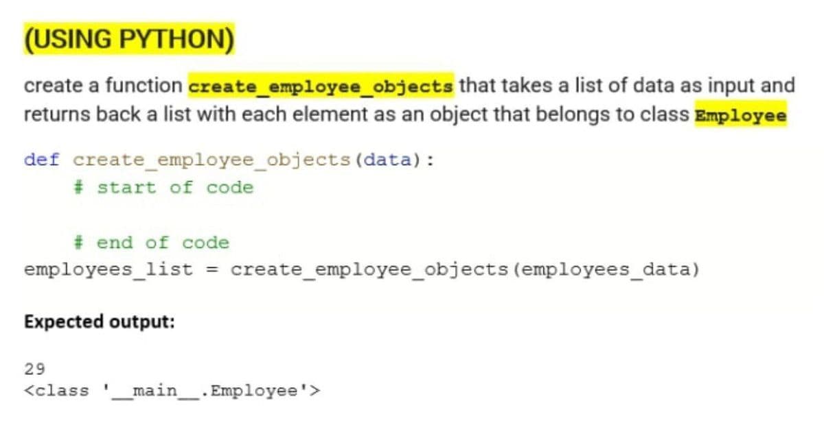 (USING PYTHON)
create a function create employee_objects that takes a list of data as input and
returns back a list with each element as an object that belongs to class Employee
def create employee_objects (data):
#start of code
# end of code
employees_list = create employee_objects (employees_data)
Expected output:
29
<class __main__. Employee'>