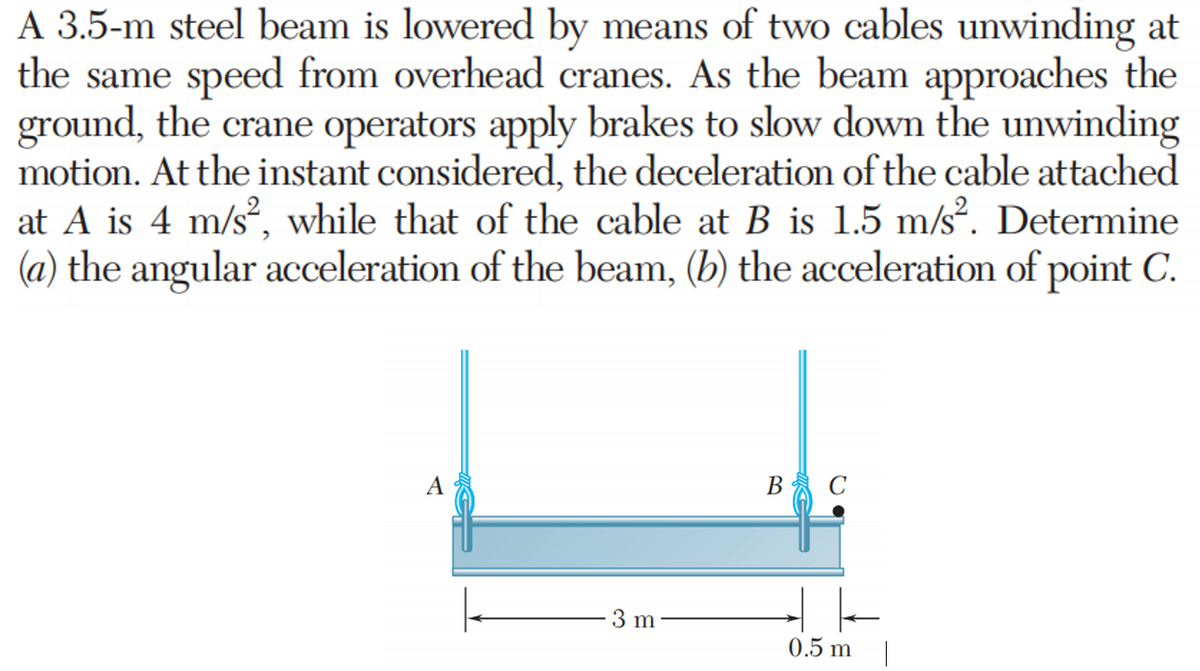 A 3.5-m steel beam is lowered by means of two cables unwinding at
the same speed from overhead cranes. As the beam approaches the
ground, the crane operators apply brakes to slow down the unwinding
motion. At the instant considered, the deceleration of the cable attached
at A is 4 m/s², while that of the cable at B is 1.5 m/s². Determine
(a) the angular acceleration of the beam, (b) the acceleration of point C.
3 m
B C
0.5 m
