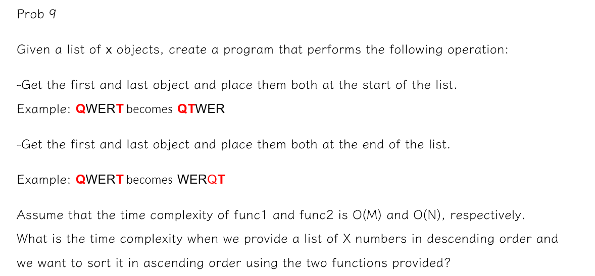 Prob 9
Given a list of x objects, create a program that performs the following operation:
-Get the first and last object and place them both at the start of the list.
Example: QWERT becomes QTWER
-Get the first and last object and place them both at the end of the list.
Example: QWERT becomes WERQT
Assume that the time complexity of func1 and func2 is O(M) and O(N), respectively.
What is the time complexity when we provide a list of X numbers in descending order and
we want to sort it in ascending order using the two functions provided?
