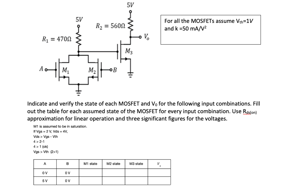 5V
B
OV
OV
For all the MOSFETS assume Vth=1V
and k =50 mA/V²
R₁ = 4700
Ao
M₁
M₂
B
Indicate and verify the state of each MOSFET and Vo for the following input combinations. Fill
out the table for each assumed state of the MOSFET for every input combination. Use Rds(on)
approximation for linear operation and three significant figures for the voltages.
M1 is assumed to be in saturation.
If Vgs = 2 V, Vds = 4V,
Vds > Vgs - Vth
4>2-1
4> 1 (ok)
Vgs > Vth (2>1)
A
M2 state
M3 state
V.
0
OV
5 V
R₂ = 560Ω
5V
M1 state
M3