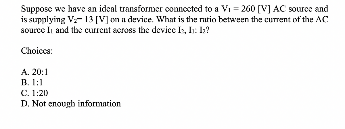 Suppose we have an ideal transformer connected to a V₁ = 260 [V] AC source and
is supplying V₂= 13 [V] on a device. What is the ratio between the current of the AC
source I₁ and the current across the device I2, I₁: 12?
Choices:
A. 20:1
B. 1:1
C. 1:20
D. Not enough information