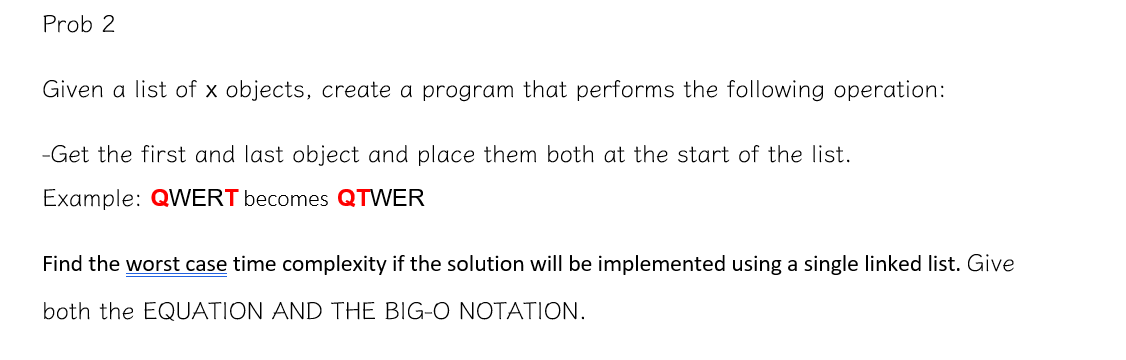Prob 2
Given a list of x objects, create a program that performs the following operation:
-Get the first and last object and place them both at the start of the list.
Example: QWERT becomes QTWER
Find the worst case time complexity if the solution will be implemented using a single linked list. Give
both the EQUATION AND THE BIG-O NOTATION.
