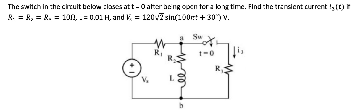 The switch in the circuit below closes at t = 0 after being open for a long time. Find the transient current i3 (t) if
R₁ = R₂ = R3 = 100, L = 0.01 H, and V = 120√2 sin(100nt +30°) V.
V₂
a Sw
W
R₁
R1 R₂
L
b
t=0
R₂