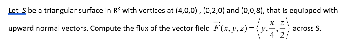 Let S be a triangular surface in R³ with vertices at (4,0,0), (0,2,0) and (0,0,8), that is equipped with
X Z
upward normal vectors. Compute the flux of the vector field F(x, y, z) = (y,
4
2
across S.