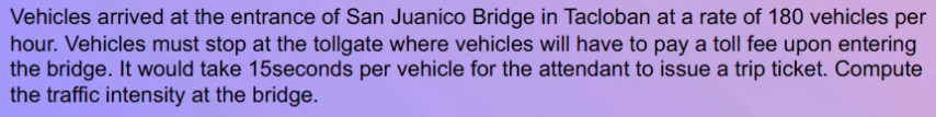 Vehicles arrived at the entrance of San Juanico Bridge in Tacloban at a rate of 180 vehicles per
hour. Vehicles must stop at the tollgate where vehicles will have to pay a toll fee upon entering
the bridge. It would take 15seconds per vehicle for the attendant to issue a trip ticket. Compute
the traffic intensity at the bridge.
