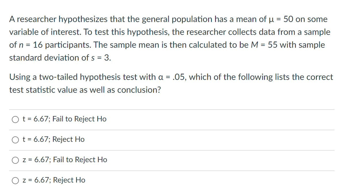 A researcher hypothesizes that the general population has a mean of u = 50 on some
%3D
variable of interest. To test this hypothesis, the researcher collects data from a sample
of n = 16 participants. The sample mean is then calculated to be M = 55 with sample
standard deviation of s = 3.
Using a two-tailed hypothesis test with a = .05, which of the following lists the correct
test statistic value as well as conclusion?
O t= 6.67; Fail to Reject Ho
O t = 6.67; Reject Ho
z = 6.67; Fail to Reject Ho
O z = 6.67; Reject Ho
