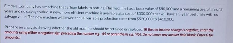 Elmdale Company has a machine that affixes labels to bottles. The machine has a book value of $80,000 and a remaining useful life of 3
years and no salvage value. A new, more efficient machine is available at a cost of $300,000 that will have a 3-year useful life with no
salvage value. The new machine will lower annual variable production costs from $520,000 to $410,000.
Prepare an analysis showing whether the old machine should be retained or replaced. (If the net income change is negative, enter the
amounts using either a negative sign preceding the number e.g. -45 or parenthesis e.g. (45). Do not leave any answer field blank. Enter O for
amounts.)