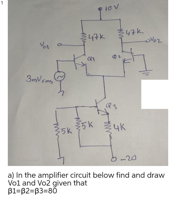 1
47K
3mV rms
5K
35k
4K
-20
a) In the amplifier circuit below find and draw
Vo1 and Vo2 given that
B1=B2=B3=80
