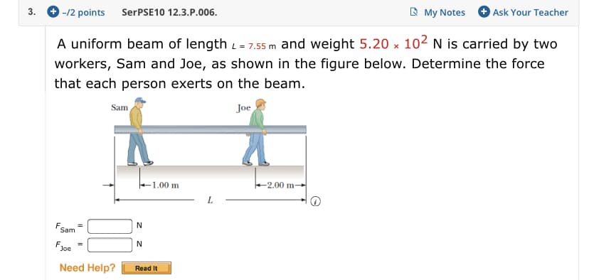 +Ask Your Teacher
My Notes
SerPSE10 12.3.P.006
-/2 points
3
A uniform beam of length = 7.55 m and weight 5.20 x 102 N is carried by two
workers, Sam and Joe, as shown in the figure below. Determine the force
that each person exerts on the beam.
Joe
Sam
2.00 m--
1.00 m
L
Fsam
N
N
Fyoe
Need Help?
Read It
