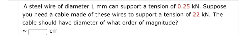 A steel wire of diameter 1 mm can support a tension of 0.25 kN. Suppose
you need a cable made of these wires to support a tension of 22 kN. The
cable should have diameter of what order of magnitude?
cm
