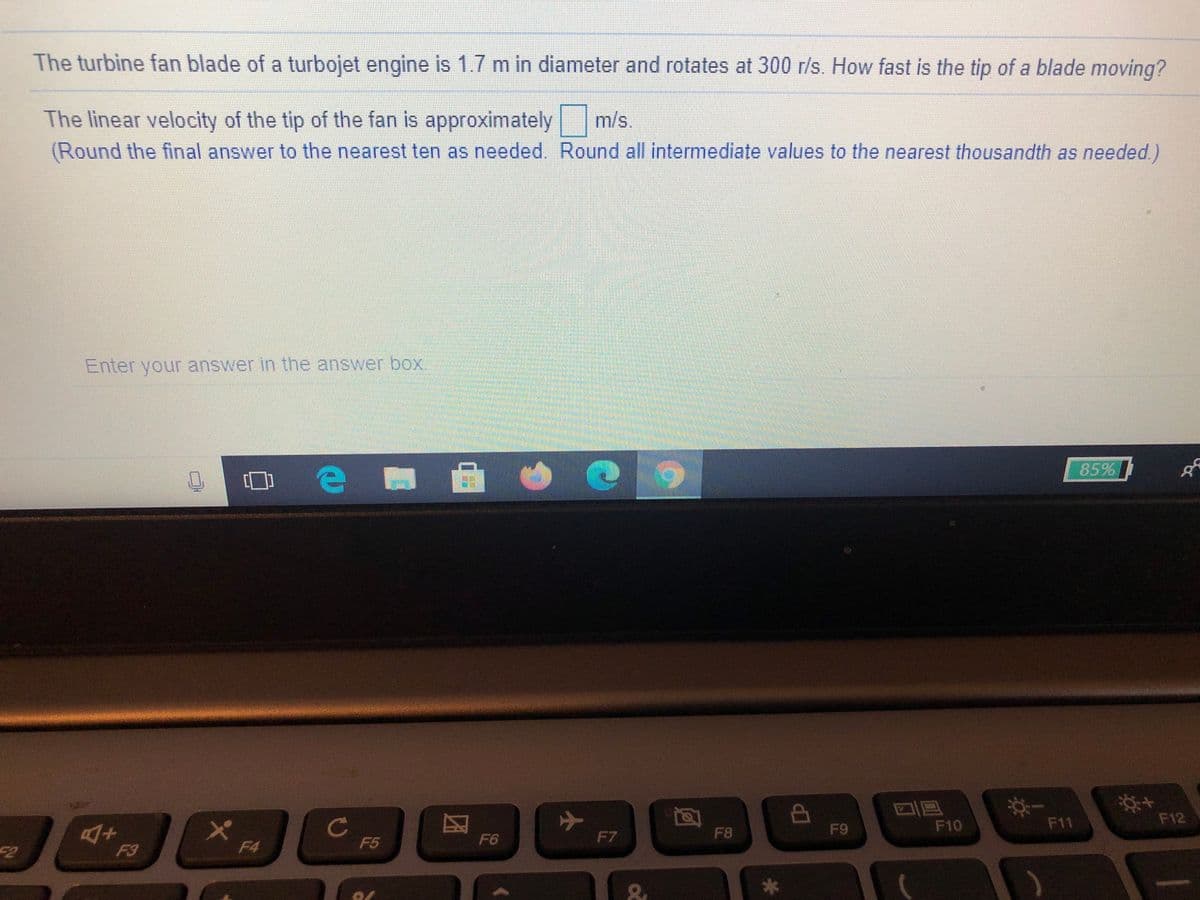 The turbine fan blade of a turbojet engine is 1.7 m in diameter and rotates at 300 r/s. How fast is the tip of a blade moving?
The linear velocity of the tip of the fan is approximately
(Round the final answer to the nearest ten as needed. Round all intermediate values to the nearest thousandth as needed)
m/s.
Enter your answer in the answer box.
85%
AP
F9
F10
F11
F12
F6
F7
F8
F2
F3
F4
F5
