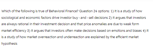 Which of the following is true of Behavioral Finance? Question 24 options: 1) It is a study of how
sociological and economic factors drive investor buy-and-sell decisions 2) It argues that investors
are always rational in their investment decision and that price anomalies are due to weak form
market efficiency 3) It argues that investors often make decisions based on emotions and biases 4) It
is a study of how market overreaction and underreaction are explained by the efficient market
hypothesis