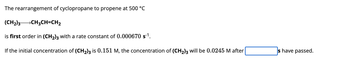 The rearrangement of cyclopropane to propene at 500 °C
(CH₂)3CH3CH=CH₂
is first order in (CH₂)3 with a rate constant of 0.000670 s-¹.
If the initial concentration of (CH₂)3 is 0.151 M, the concentration of (CH₂)3 will be 0.0245 M after
s have passed.