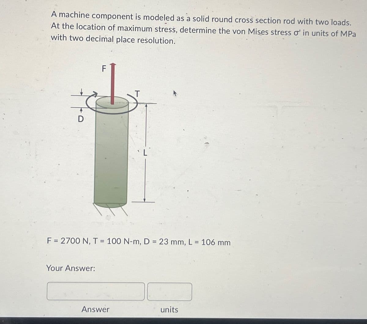 A machine component is modeled as a solid round cross section rod with two loads.
At the location of maximum stress, determine the von Mises stress o' in units of MPa
with two decimal place resolution.
D
F
T
L
F = 2700 N, T = 100 N-m, D = 23 mm, L = 106 mm
Your Answer:
Answer
units