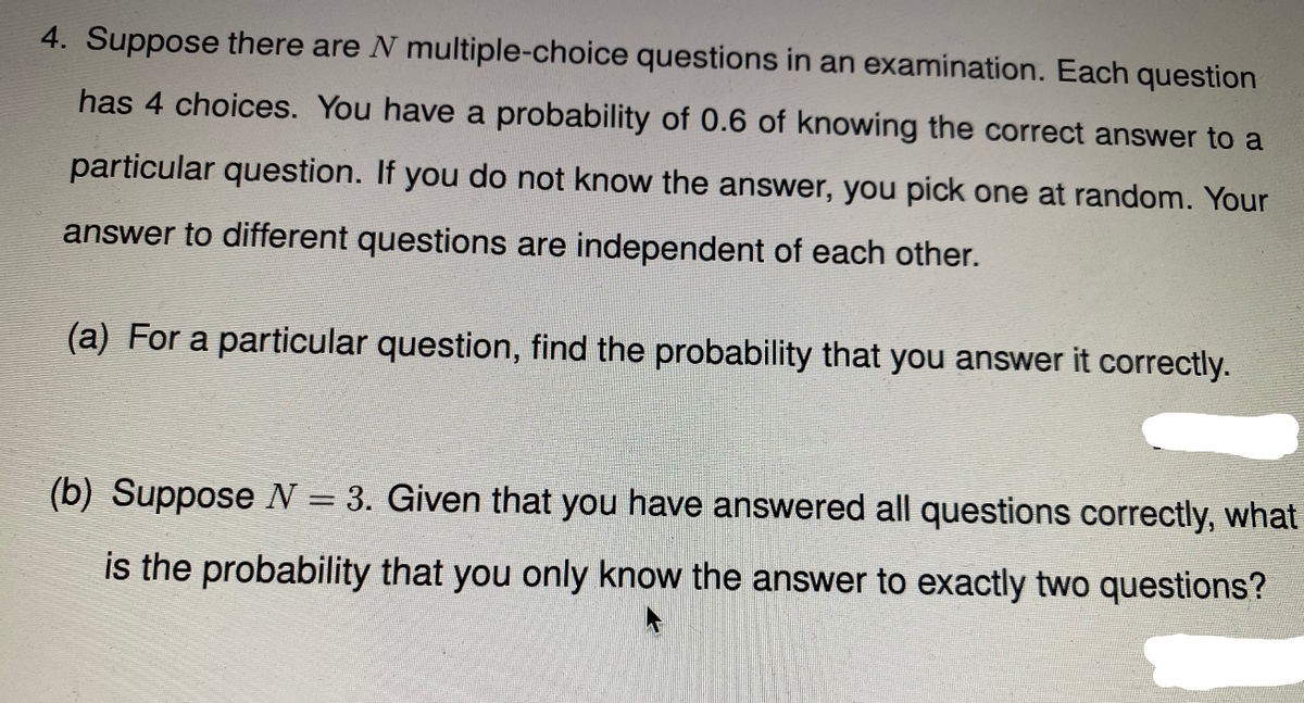 4. Suppose there are N multiple-choice questions in an examination. Each question
has 4 choices. You have a probability of 0.6 of knowing the correct answer to a
particular question. If you do not know the answer, you pick one at random. Your
answer to different questions are independent of each other.
(a) For a particular question, find the probability that you answer it correctly.
(b) Suppose N = 3. Given that you have answered all questions correctly, what
%D
is the probability that you only know the answer to exactly two questions?
