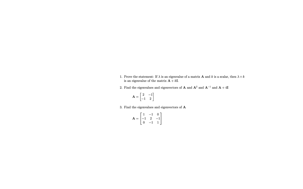 1. Prove the statement: If λ is an eigenvalue of a matrix A and k is a scalar, then λ + k
is an eigenvalue of the matrix A + kI.
2. Find the eigenvalues and eigenvectors of A and A² and A-¹ and A + 4I
2
A
=
3. Find the eigenvalues and eigenvectors of A
A =
0
-1
2
−1
-1
